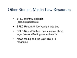 56 
Other Student Media Law Resources 
• SPLC monthly podcast 
(splc.org/podcasts) 
• SPLC Report: thrice-yearly magazine 
• SPLC News Flashes: news stories about 
legal issues affecting student media 
• News Media and the Law: RCFP’s 
magazine 
 
