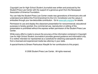 58 
Copyright Law for High School Student Journalists was written and produced by the 
Student Press Law Center with the support of a generous grant from the Newspaper 
Association of America Foundation. 
You can help the Student Press Law Center create new generations of Americans who will 
understand and defend the First Amendment to the U.S. Constitution and the values it 
embodies through your tax-deductible contribution. Go to www.splc.org/give for details. 
Permission to use and display this classroom presentation for noncommercial, educational 
purposes is hereby granted. Any commercial use, reproduction or editing of this 
presentation is prohibited without the express written permission of the Student Press Law 
Center. 
While every effort is made to ensure the accuracy of the information contained in Copyright 
Law for High School Student Journalists it provides general guidance and information only. 
It is neither intended nor represented as a substitute for obtaining case-specific advice 
from a licensed and experienced media law attorney in your state. 
A special thanks to Dineen Pashoukos Wasylik for her contributions to this project. 
© 2006 Student Press Law Center. All rights reserved. 
