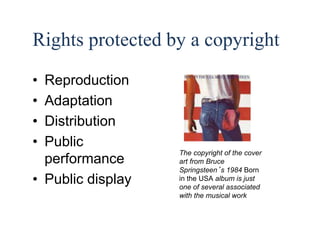 8 
Rights protected by a copyright 
• Reproduction 
• Adaptation 
• Distribution 
• Public 
performance 
• Public display 
The copyright of the cover 
art from Bruce 
Springsteen’s 1984 Born 
in the USA album is just 
one of several associated 
with the musical work 
 