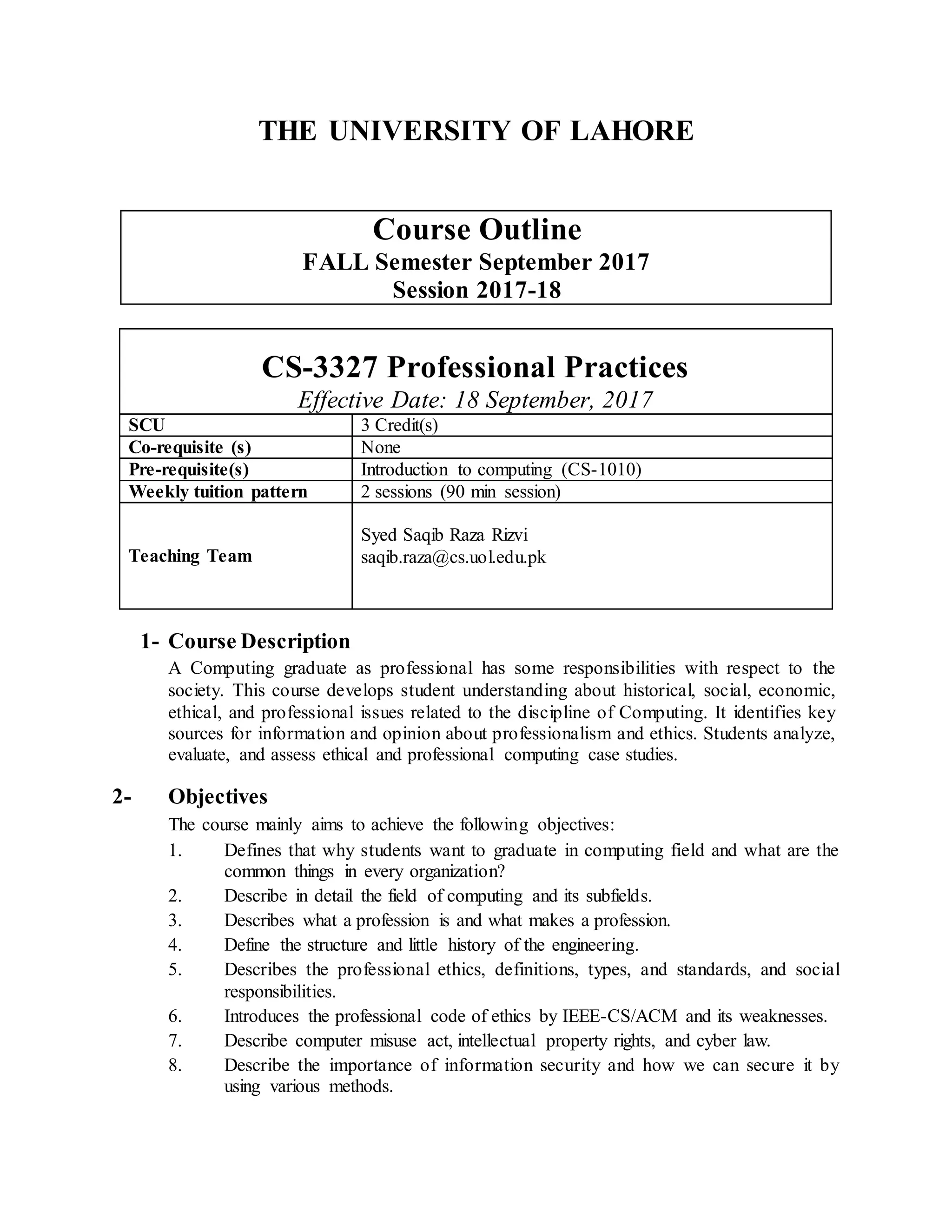 THE UNIVERSITY OF LAHORE
Course Outline
FALL Semester September 2017
Session 2017-18
CS-3327 Professional Practices
Effective Date: 18 September, 2017
SCU 3 Credit(s)
Co-requisite (s) None
Pre-requisite(s) Introduction to computing (CS-1010)
Weekly tuition pattern 2 sessions (90 min session)
Teaching Team
Syed Saqib Raza Rizvi
saqib.raza@cs.uol.edu.pk
1- Course Description
A Computing graduate as professional has some responsibilities with respect to the
society. This course develops student understanding about historical, social, economic,
ethical, and professional issues related to the discipline of Computing. It identifies key
sources for information and opinion about professionalism and ethics. Students analyze,
evaluate, and assess ethical and professional computing case studies.
2- Objectives
The course mainly aims to achieve the following objectives:
1. Defines that why students want to graduate in computing field and what are the
common things in every organization?
2. Describe in detail the field of computing and its subfields.
3. Describes what a profession is and what makes a profession.
4. Define the structure and little history of the engineering.
5. Describes the professional ethics, definitions, types, and standards, and social
responsibilities.
6. Introduces the professional code of ethics by IEEE-CS/ACM and its weaknesses.
7. Describe computer misuse act, intellectual property rights, and cyber law.
8. Describe the importance of information security and how we can secure it by
using various methods.
 
