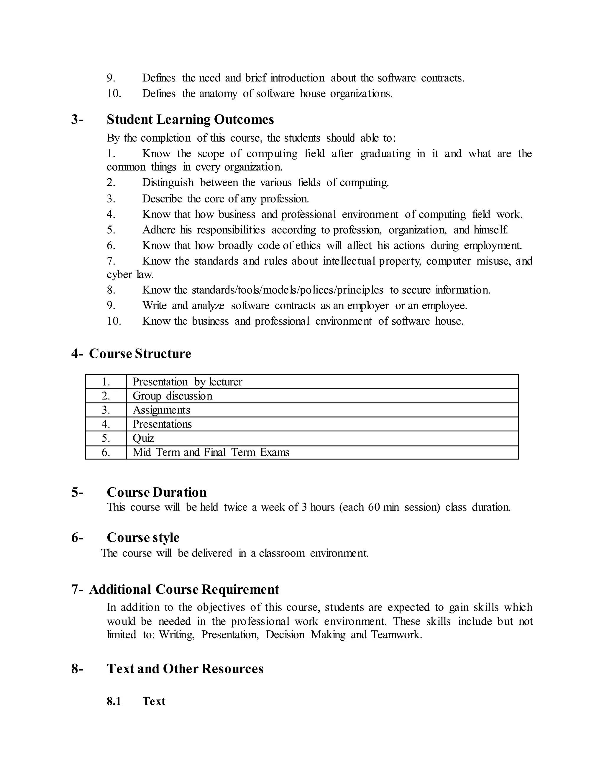 9. Defines the need and brief introduction about the software contracts.
10. Defines the anatomy of software house organizations.
3- Student Learning Outcomes
By the completion of this course, the students should able to:
1. Know the scope of computing field after graduating in it and what are the
common things in every organization.
2. Distinguish between the various fields of computing.
3. Describe the core of any profession.
4. Know that how business and professional environment of computing field work.
5. Adhere his responsibilities according to profession, organization, and himself.
6. Know that how broadly code of ethics will affect his actions during employment.
7. Know the standards and rules about intellectual property, computer misuse, and
cyber law.
8. Know the standards/tools/models/polices/principles to secure information.
9. Write and analyze software contracts as an employer or an employee.
10. Know the business and professional environment of software house.
4- Course Structure
1. Presentation by lecturer
2. Group discussion
3. Assignments
4. Presentations
5. Quiz
6. Mid Term and Final Term Exams
5- Course Duration
This course will be held twice a week of 3 hours (each 60 min session) class duration.
6- Course style
The course will be delivered in a classroom environment.
7- Additional Course Requirement
In addition to the objectives of this course, students are expected to gain skills which
would be needed in the professional work environment. These skills include but not
limited to: Writing, Presentation, Decision Making and Teamwork.
8- Text and Other Resources
8.1 Text
 