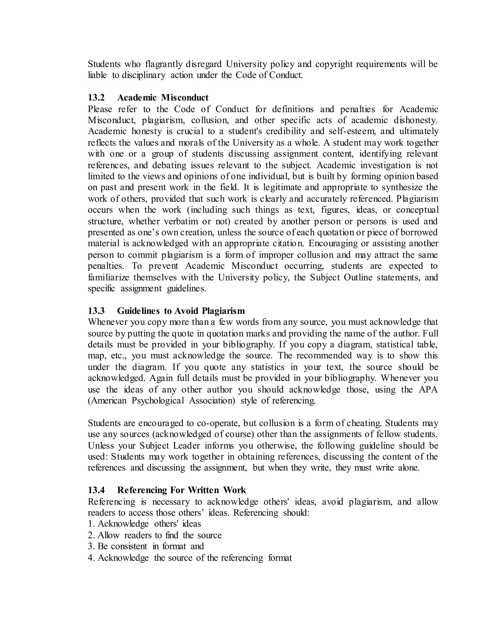 Students who flagrantly disregard University policy and copyright requirements will be
liable to disciplinary action under the Code of Conduct.
13.2 Academic Misconduct
Please refer to the Code of Conduct for definitions and penalties for Academic
Misconduct, plagiarism, collusion, and other specific acts of academic dishonesty.
Academic honesty is crucial to a student's credibility and self-esteem, and ultimately
reflects the values and morals of the University as a whole. A student may work together
with one or a group of students discussing assignment content, identifying relevant
references, and debating issues relevant to the subject. Academic investigation is not
limited to the views and opinions of one individual, but is built by forming opinion based
on past and present work in the field. It is legitimate and appropriate to synthesize the
work of others, provided that such work is clearly and accurately referenced. Plagiarism
occurs when the work (including such things as text, figures, ideas, or conceptual
structure, whether verbatim or not) created by another person or persons is used and
presented as one’s own creation, unless the source of each quotation or piece of borrowed
material is acknowledged with an appropriate citation. Encouraging or assisting another
person to commit plagiarism is a form of improper collusion and may attract the same
penalties. To prevent Academic Misconduct occurring, students are expected to
familiarize themselves with the University policy, the Subject Outline statements, and
specific assignment guidelines.
13.3 Guidelines to Avoid Plagiarism
Whenever you copy more than a few words from any source, you must acknowledge that
source by putting the quote in quotation marks and providing the name of the author. Full
details must be provided in your bibliography. If you copy a diagram, statistical table,
map, etc., you must acknowledge the source. The recommended way is to show this
under the diagram. If you quote any statistics in your text, the source should be
acknowledged. Again full details must be provided in your bibliography. Whenever you
use the ideas of any other author you should acknowledge those, using the APA
(American Psychological Association) style of referencing.
Students are encouraged to co-operate, but collusion is a form of cheating. Students may
use any sources (acknowledged of course) other than the assignments of fellow students.
Unless your Subject Leader informs you otherwise, the following guideline should be
used: Students may work together in obtaining references, discussing the content of the
references and discussing the assignment, but when they write, they must write alone.
13.4 Referencing For Written Work
Referencing is necessary to acknowledge others' ideas, avoid plagiarism, and allow
readers to access those others’ ideas. Referencing should:
1. Acknowledge others' ideas
2. Allow readers to find the source
3. Be consistent in format and
4. Acknowledge the source of the referencing format
 
