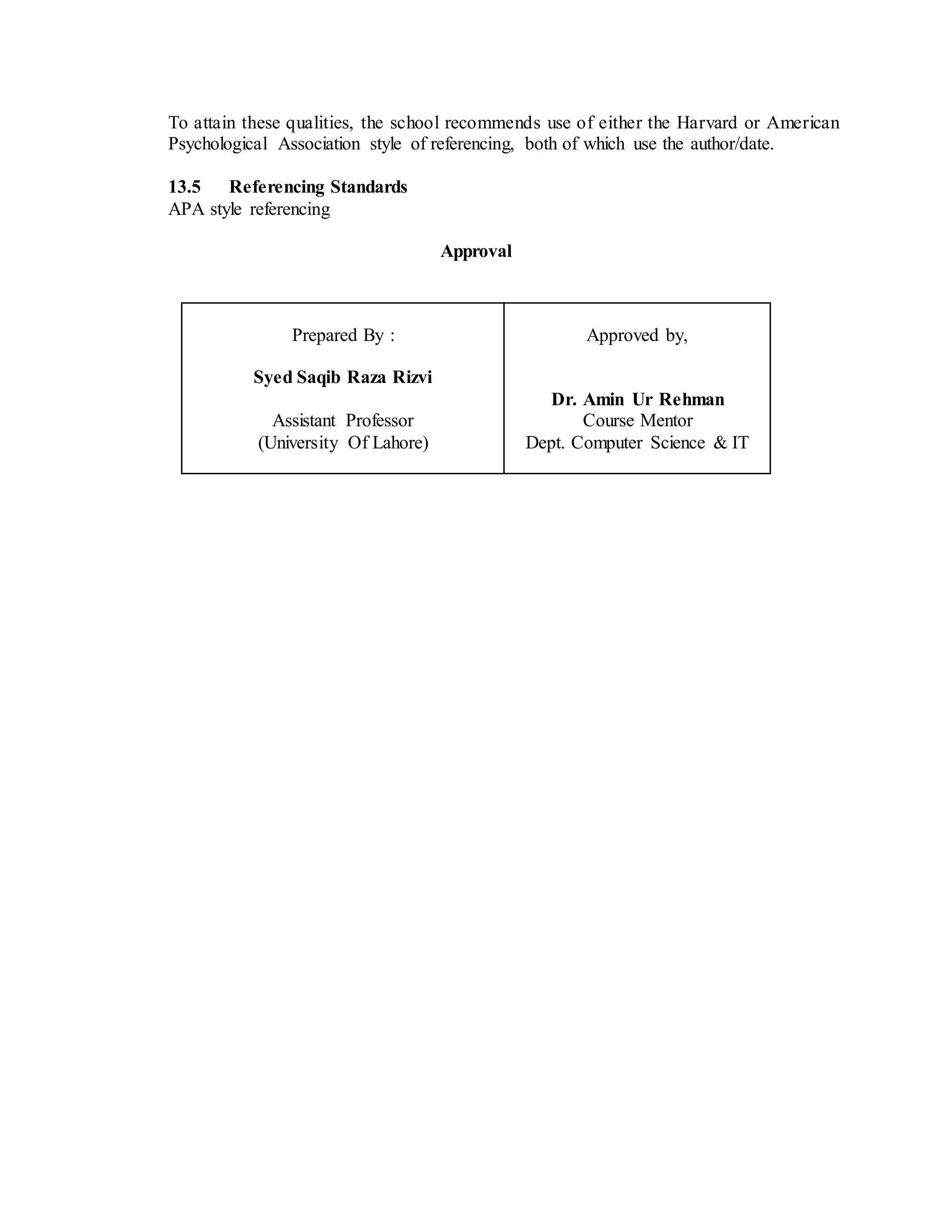 To attain these qualities, the school recommends use of either the Harvard or American
Psychological Association style of referencing, both of which use the author/date.
13.5 Referencing Standards
APA style referencing
Approval
Prepared By :
Syed Saqib Raza Rizvi
Assistant Professor
(University Of Lahore)
Approved by,
Dr. Amin Ur Rehman
Course Mentor
Dept. Computer Science & IT
 