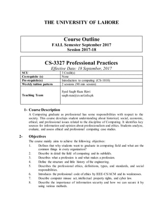 THE UNIVERSITY OF LAHORE
Course Outline
FALL Semester September 2017
Session 2017-18
CS-3327 Professional Practices
Effective Date: 18 September, 2017
SCU 3 Credit(s)
Co-requisite (s) None
Pre-requisite(s) Introduction to computing (CS-1010)
Weekly tuition pattern 2 sessions (90 min session)
Teaching Team
Syed Saqib Raza Rizvi
saqib.raza@cs.uol.edu.pk
1- Course Description
A Computing graduate as professional has some responsibilities with respect to the
society. This course develops student understanding about historical, social, economic,
ethical, and professional issues related to the discipline of Computing. It identifies key
sources for information and opinion about professionalism and ethics. Students analyze,
evaluate, and assess ethical and professional computing case studies.
2- Objectives
The course mainly aims to achieve the following objectives:
1. Defines that why students want to graduate in computing field and what are the
common things in every organization?
2. Describe in detail the field of computing and its subfields.
3. Describes what a profession is and what makes a profession.
4. Define the structure and little history of the engineering.
5. Describes the professional ethics, definitions, types, and standards, and social
responsibilities.
6. Introduces the professional code of ethics by IEEE-CS/ACM and its weaknesses.
7. Describe computer misuse act, intellectual property rights, and cyber law.
8. Describe the importance of information security and how we can secure it by
using various methods.
 