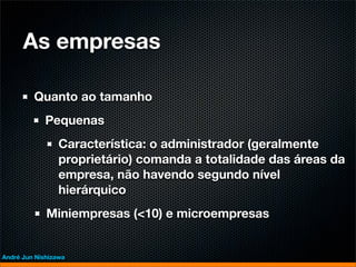 As empresas

         Quanto ao tamanho
             Pequenas
                 Característica: o administrador (geralmente
                 proprietário) comanda a totalidade das áreas da
                 empresa, não havendo segundo nível
                 hierárquico
             Miniempresas (<10) e microempresas


André Jun Nishizawa
 
