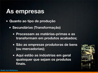 As empresas
         Quanto ao tipo de produção
             Secundárias (Transformação)
                 Processam as matérias-primas e as
                 transformam em produtos acabados;
                 São as empresas produtoras de bens
                 (ou mercadorias);
                 Aqui estão as indústrias em geral
                 quaisquer que sejam os produtos
                 ﬁnais.
André Jun Nishizawa
 