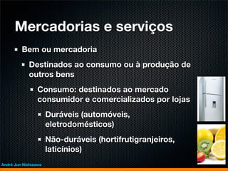 Mercadorias e serviços
         Bem ou mercadoria
             Destinados ao consumo ou à produção de
             outros bens
                 Consumo: destinados ao mercado
                 consumidor e comercializados por lojas
                      Duráveis (automóveis,
                      eletrodomésticos)
                      Não-duráveis (hortifrutigranjeiros,
                      laticínios)
André Jun Nishizawa
 