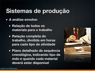 Sistemas de produção
         A análise envolve:
             Relação de todos os
             materiais para o trabalho
             Relação completa do
             trabalho, dividida em horas
             para cada tipo de atividade
             Plano detalhado de sequência
             cronológica, indicando tipo de
             mdo e quando cada material
             deverá estar disponível
André Jun Nishizawa
 