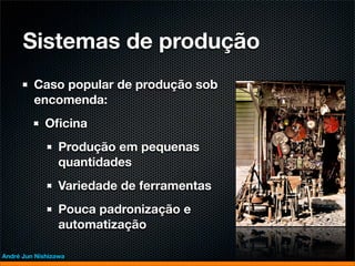 Sistemas de produção
         Caso popular de produção sob
         encomenda:
             Oﬁcina
                 Produção em pequenas
                 quantidades
                 Variedade de ferramentas
                 Pouca padronização e
                 automatização

André Jun Nishizawa
 