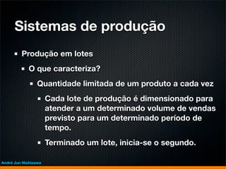 Sistemas de produção
         Produção em lotes
             O que caracteriza?
                 Quantidade limitada de um produto a cada vez
                      Cada lote de produção é dimensionado para
                      atender a um determinado volume de vendas
                      previsto para um determinado período de
                      tempo.
                      Terminado um lote, inicia-se o segundo.

André Jun Nishizawa
 