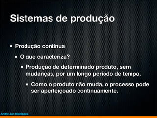 Sistemas de produção

         Produção contínua
             O que caracteriza?
                 Produção de determinado produto, sem
                 mudanças, por um longo período de tempo.
                      Como o produto não muda, o processo pode
                      ser aperfeiçoado continuamente.


André Jun Nishizawa
 