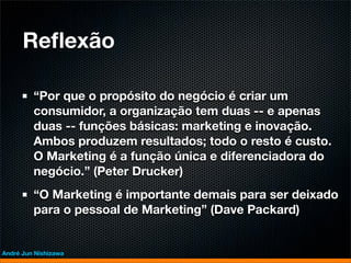 Reﬂexão

         “Por que o propósito do negócio é criar um
         consumidor, a organização tem duas -- e apenas
         duas -- funções básicas: marketing e inovação.
         Ambos produzem resultados; todo o resto é custo.
         O Marketing é a função única e diferenciadora do
         negócio.” (Peter Drucker)
         “O Marketing é importante demais para ser deixado
         para o pessoal de Marketing” (Dave Packard)


André Jun Nishizawa
 