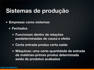 Sistemas de produção
         Empresas como sistemas
             Fechados
                 Funcionam dentro de relações
                 predeterminadas de causa e efeito
                 Certa entrada produz certa saída
                 Máquinas: uma certa quantidade de entrada
                 de matérias-primas produz determinada
                 saída de produtos acabados

André Jun Nishizawa
 