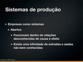 Sistemas de produção

         Empresas como sistemas
             Abertos
                 Funcionam dentro de relações
                 desconhecidas de causa e efeito
                 Existe uma inﬁnidade de entradas e saídas
                 não bem conhecidas


André Jun Nishizawa
 