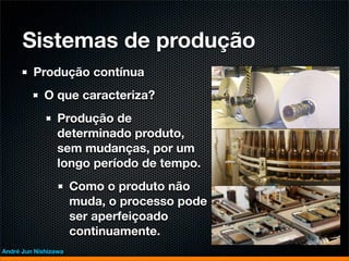 Sistemas de produção
         Produção contínua
             O que caracteriza?
                 Produção de
                 determinado produto,
                 sem mudanças, por um
                 longo período de tempo.
                      Como o produto não
                      muda, o processo pode
                      ser aperfeiçoado
                      continuamente.
André Jun Nishizawa
 
