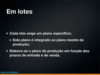 Em lotes


         Cada lote exige um plano especíﬁco;
             Este plano é integrado ao plano mestre de
             produção;
         Elabora-se o plano de produção em função dos
         prazos de entrada e de venda.



André Jun Nishizawa
 