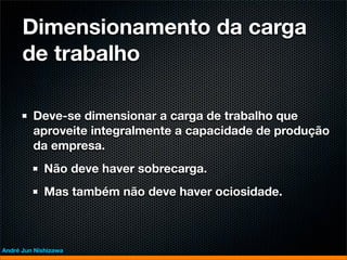 Dimensionamento da carga
      de trabalho

         Deve-se dimensionar a carga de trabalho que
         aproveite integralmente a capacidade de produção
         da empresa.
             Não deve haver sobrecarga.
             Mas também não deve haver ociosidade.



André Jun Nishizawa
 