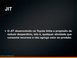 JIT



         O JIT desenvolvido na Toyota tinha o propósito de
         reduzir desperdício, isto é, qualquer atividade que
         consome recursos e não agrega valor ao produto.




André Jun Nishizawa
 