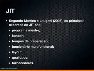 JIT
         Segundo Martins e Laugeni (2005), os principais
         alicerces do JIT são:
             programa mestre;
             kanban;
             tempos de preparação;
             funcionário multifuncional;
             layout;
             qualidade;
             fornecedores.
André Jun Nishizawa
 