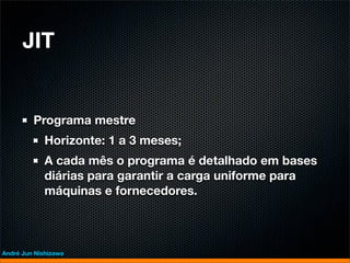 JIT


         Programa mestre
             Horizonte: 1 a 3 meses;
             A cada mês o programa é detalhado em bases
             diárias para garantir a carga uniforme para
             máquinas e fornecedores.



André Jun Nishizawa
 