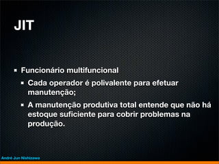JIT


         Funcionário multifuncional
             Cada operador é polivalente para efetuar
             manutenção;
             A manutenção produtiva total entende que não há
             estoque suﬁciente para cobrir problemas na
             produção.



André Jun Nishizawa
 