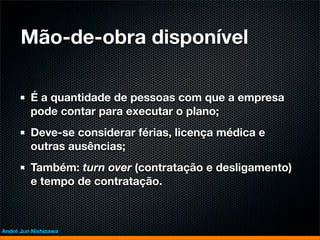 Mão-de-obra disponível

         É a quantidade de pessoas com que a empresa
         pode contar para executar o plano;
         Deve-se considerar férias, licença médica e
         outras ausências;
         Também: turn over (contratação e desligamento)
         e tempo de contratação.



André Jun Nishizawa
 