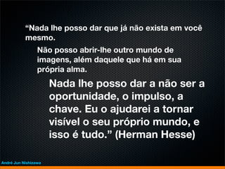 “Nada lhe posso dar que já não exista em você
           mesmo.
                 Não posso abrir-lhe outro mundo de
                 imagens, além daquele que há em sua
                 própria alma.
                      Nada lhe posso dar a não ser a
                      oportunidade, o impulso, a
                      chave. Eu o ajudarei a tornar
                      visível o seu próprio mundo, e
                      isso é tudo.” (Herman Hesse)

André Jun Nishizawa
 