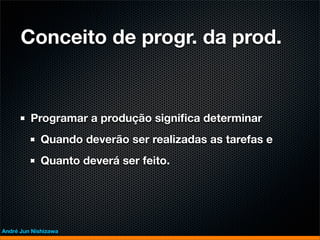 Conceito de progr. da prod.


         Programar a produção signiﬁca determinar
             Quando deverão ser realizadas as tarefas e
             Quanto deverá ser feito.




André Jun Nishizawa
 