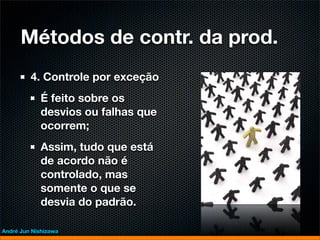 Métodos de contr. da prod.
         4. Controle por exceção
             É feito sobre os
             desvios ou falhas que
             ocorrem;
             Assim, tudo que está
             de acordo não é
             controlado, mas
             somente o que se
             desvia do padrão.

André Jun Nishizawa
 