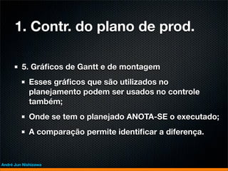 1. Contr. do plano de prod.

         5. Gráﬁcos de Gantt e de montagem
             Esses gráﬁcos que são utilizados no
             planejamento podem ser usados no controle
             também;
             Onde se tem o planejado ANOTA-SE o executado;
             A comparação permite identiﬁcar a diferença.


André Jun Nishizawa
 