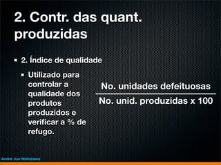 2. Contr. das quant.
      produzidas
         2. Índice de qualidade
             Utilizado para
             controlar a       No. unidades defeituosas
             qualidade dos
             produtos          No. unid. produzidas x 100
             produzidos e
             veriﬁcar a % de
             refugo.


André Jun Nishizawa
 
