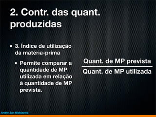 2. Contr. das quant.
      produzidas

         3. Índice de utilização
         da matéria-prima
             Permite comparar a     Quant. de MP prevista
             quantidade de MP       Quant. de MP utilizada
             utilizada em relação
             à quantidade de MP
             prevista.



André Jun Nishizawa
 