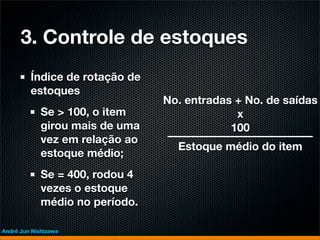 3. Controle de estoques
         Índice de rotação de
         estoques
                                 No. entradas + No. de saídas
             Se > 100, o item                 x
             girou mais de uma               100
             vez em relação ao
                                   Estoque médio do item
             estoque médio;
             Se = 400, rodou 4
             vezes o estoque
             médio no período.

André Jun Nishizawa
 