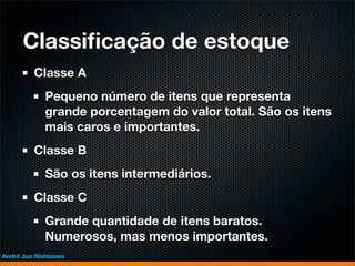 Classiﬁcação de estoque
         Classe A
             Pequeno número de itens que representa
             grande porcentagem do valor total. São os itens
             mais caros e importantes.
         Classe B
             São os itens intermediários.
         Classe C
             Grande quantidade de itens baratos.
             Numerosos, mas menos importantes.
André Jun Nishizawa
 