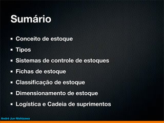 Sumário
         Conceito de estoque
         Tipos
         Sistemas de controle de estoques
         Fichas de estoque
         Classiﬁcação de estoque
         Dimensionamento de estoque
         Logística e Cadeia de suprimentos

André Jun Nishizawa
 