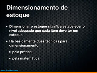 Dimensionamento de
      estoque
         Dimensionar o estoque signiﬁca estabelecer o
         nível adequado que cada item deve ter em
         estoque.
         Há basicamente duas técnicas para
         dimensionamento:
             pela prática;
             pela matemática.


André Jun Nishizawa
 