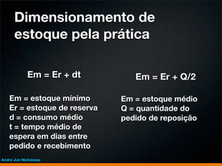 Dimensionamento de
      estoque pela prática

            Em = Er + dt        Em = Er + Q/2

   Em = estoque mínimo       Em = estoque médio
   Er = estoque de reserva   Q = quantidade do
   d = consumo médio         pedido de reposição
   t = tempo médio de
   espera em dias entre
   pedido e recebimento
André Jun Nishizawa
 