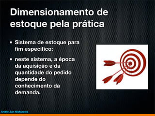 Dimensionamento de
      estoque pela prática
         Sistema de estoque para
         ﬁm especíﬁco:
         neste sistema, a época
         da aquisição e da
         quantidade do pedido
         depende do
         conhecimento da
         demanda.


André Jun Nishizawa
 