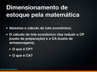 Dimensionamento de
      estoque pela matemática

         Veremos o cálculo do lote econômico;
         O cálculo do lote econômico visa reduzir o CP
         (custo de preparação) e o CA (custo de
         armazenagem);
             O que é CP?
             O que é CA?


André Jun Nishizawa
 