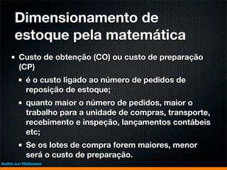 Dimensionamento de
      estoque pela matemática
        Custo de obtenção (CO) ou custo de preparação
        (CP)
           é o custo ligado ao número de pedidos de
           reposição de estoque;
           quanto maior o número de pedidos, maior o
           trabalho para a unidade de compras, transporte,
           recebimento e inspeção, lançamentos contábeis
           etc;
           Se os lotes de compra forem maiores, menor
           será o custo de preparação.
André Jun Nishizawa
 