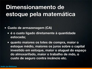 Dimensionamento de
      estoque pela matemática

        Custo de armazenagem (CA)
           é o custo ligado diretamente à quantidade
           estocada;
           quanto maiores os lotes de compra, maior o
           estoque médio, maiores os juros sobre o capital
           investido em estoque, maior o aluguel do espaço
           do almoxarifado, maior o trabalho de mdo, o
           custo de seguro contra incêncio etc.

André Jun Nishizawa
 