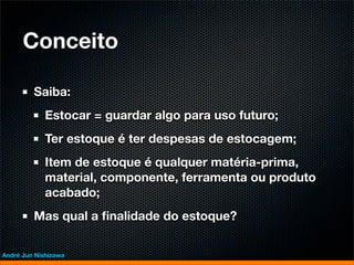 Conceito

         Saiba:
             Estocar = guardar algo para uso futuro;
             Ter estoque é ter despesas de estocagem;
             Item de estoque é qualquer matéria-prima,
             material, componente, ferramenta ou produto
             acabado;
         Mas qual a ﬁnalidade do estoque?


André Jun Nishizawa
 