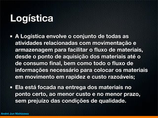 Logística
         A Logística envolve o conjunto de todas as
         atividades relacionadas com movimentação e
         armazenagem para facilitar o ﬂuxo de materiais,
         desde o ponto de aquisição dos materiais até o
         de consumo ﬁnal, bem como todo o ﬂuxo de
         informações necessário para colocar os materiais
         em movimento em rapidez e custo razoáveis;
         Ela está focada na entrega dos materiais no
         ponto certo, ao menor custo e no menor prazo,
         sem prejuízo das condições de qualidade.

André Jun Nishizawa
 