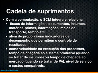 Cadeia de suprimentos
     Com a computação, o SCM integra e relaciona
       ﬂuxos de informações, documentos, insumos,
      matérias-primas, informações, meios de
      transporte, tempo etc
      além de proporcionar indicadores de
      desempenho que permitem o controle de
      resultados
      como velocidade na execução dos processos,
      tempo de chegada ao sistema produtivo (quando
      se tratar de insumos) ou tempo de chegada ao
      mercado (quando se tratar de PA), nível de serviço
      e custos compatíveis.
André Jun Nishizawa
 