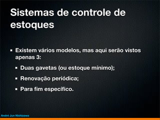 Sistemas de controle de
      estoques

         Existem vários modelos, mas aqui serão vistos
         apenas 3:
             Duas gavetas (ou estoque mínimo);
             Renovação periódica;
             Para ﬁm especíﬁco.



André Jun Nishizawa
 