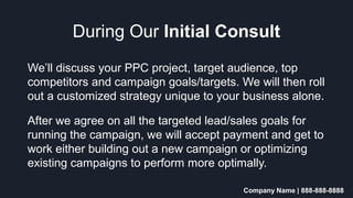 Company Name | 888-888-8888
During Our Initial Consult
We’ll discuss your PPC project, target audience, top
competitors and campaign goals/targets. We will then roll
out a customized strategy unique to your business alone.
After we agree on all the targeted lead/sales goals for
running the campaign, we will accept payment and get to
work either building out a new campaign or optimizing
existing campaigns to perform more optimally.
 