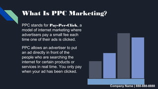 What Is PPC Marketing?
PPC stands for Pay-Per-Click, a
model of internet marketing where
advertisers pay a small fee each
time one of their ads is clicked.
PPC allows an advertiser to put
an ad directly in front of the
people who are searching the
internet for certain products or
services in real time. You only pay
when your ad has been clicked.
Company Name | 888-888-8888
 