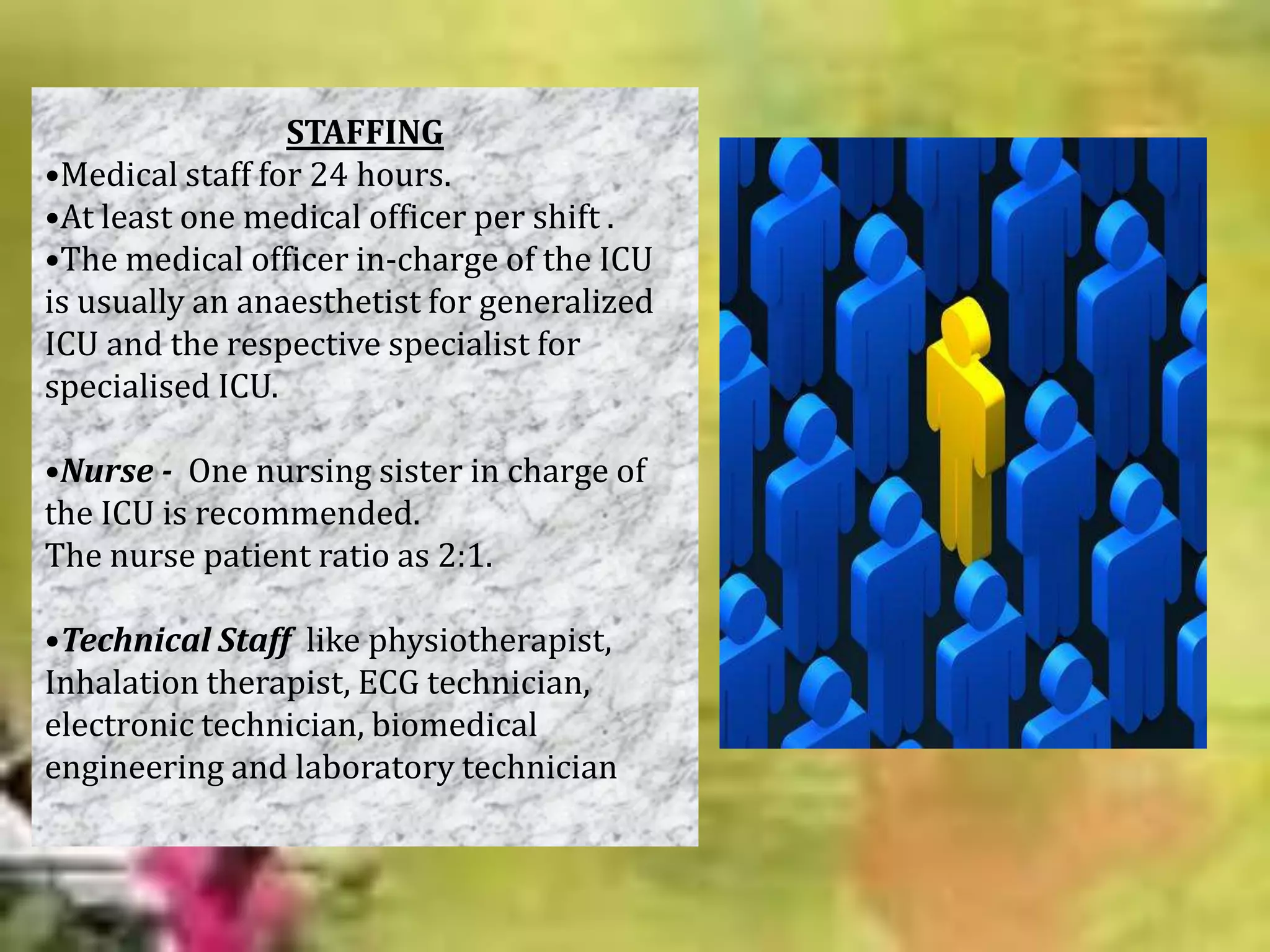 STAFFING
•Medical staff for 24 hours.
•At least one medical officer per shift .
•The medical officer in-charge of the ICU
is usually an anaesthetist for generalized
ICU and the respective specialist for
specialised ICU.
•Nurse - One nursing sister in charge of
the ICU is recommended.
The nurse patient ratio as 2:1.
•Technical Staff like physiotherapist,
Inhalation therapist, ECG technician,
electronic technician, biomedical
engineering and laboratory technician

 