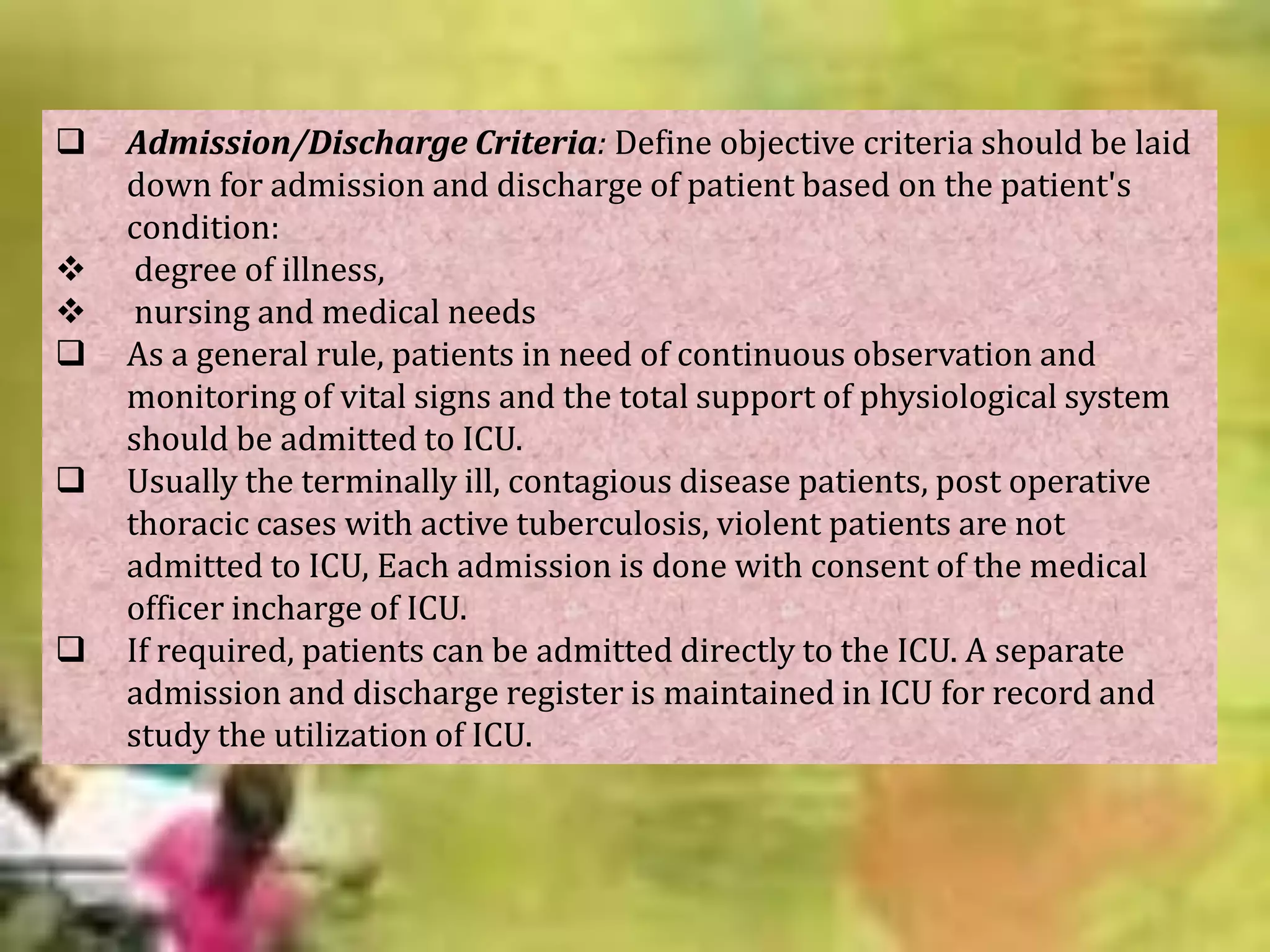







Admission/Discharge Criteria: Define objective criteria should be laid
down for admission and discharge of patient based on the patient's
condition:
degree of illness,
nursing and medical needs
As a general rule, patients in need of continuous observation and
monitoring of vital signs and the total support of physiological system
should be admitted to ICU.
Usually the terminally ill, contagious disease patients, post operative
thoracic cases with active tuberculosis, violent patients are not
admitted to ICU, Each admission is done with consent of the medical
officer incharge of ICU.
If required, patients can be admitted directly to the ICU. A separate
admission and discharge register is maintained in ICU for record and
study the utilization of ICU.

 