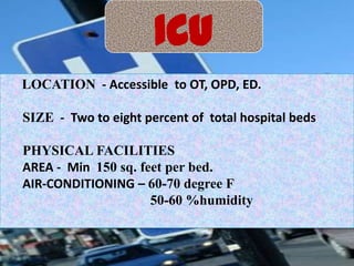 ICU
LOCATION - Accessible to OT, OPD, ED.
SIZE - Two to eight percent of total hospital beds

PHYSICAL FACILITIES
AREA - Min 150 sq. feet per bed.
AIR-CONDITIONING – 60-70 degree F
50-60 %humidity

 